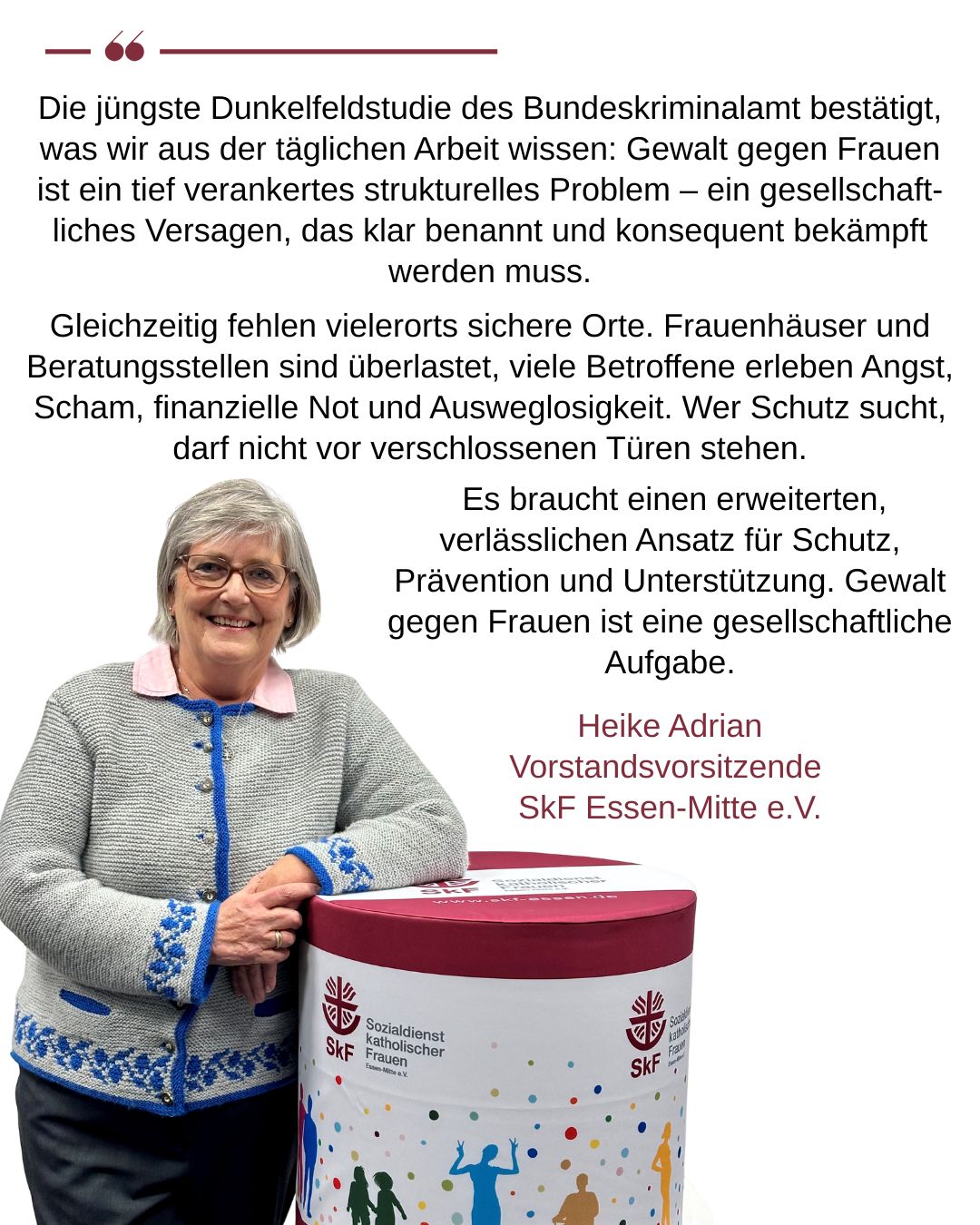 Heike Adrian, Vorstandsvorsitzende SkF Essen-Mitte e.V. Die jüngste Dunkelfeldstudie des Bundeskriminalamt bestätigt, was wir aus der täglichen Arbeit wissen: Gewalt gegen Frauen ist ein tief verankertes strukturelles Problem – ein gesellschaftliches Versagen, das klar benannt und konsequent bekämpft werden muss. Gleichzeitig fehlen vielerorts sichere Orte. Frauenhäuser und Beratungsstellen sind überlastet, viele Betroffene erleben Angst, Scham, finanzielle Not und Ausweglosigkeit. Wer Schutz sucht, darf nicht vor verschlossenen Türen stehen. Es braucht einen erweiterten, verlässlichen Ansatz für Schutz, Prävention und Unterstützung. Gewalt gegen Frauen ist eine gesellschaftliche Aufgabe,